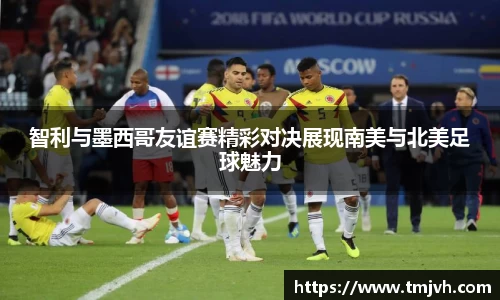 智利与墨西哥友谊赛精彩对决展现南美与北美足球魅力